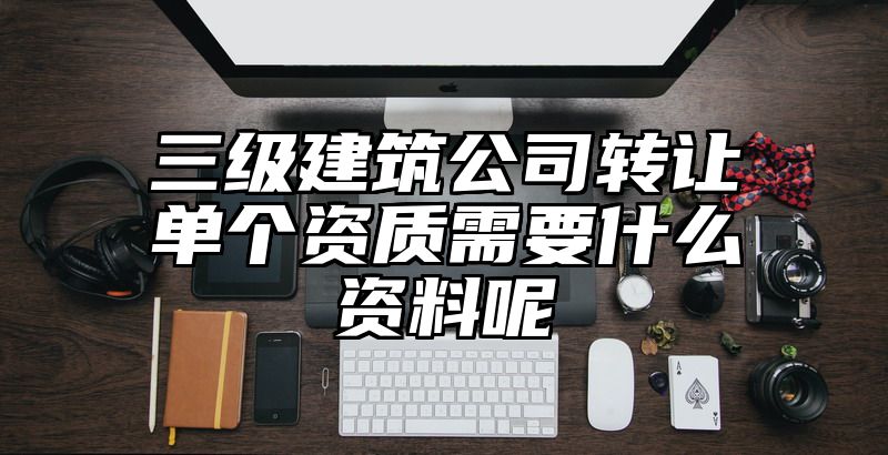 三级建筑公司转让单个资质需要什么资料呢