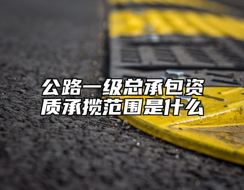 公路一级总承包资质承揽范围是什么