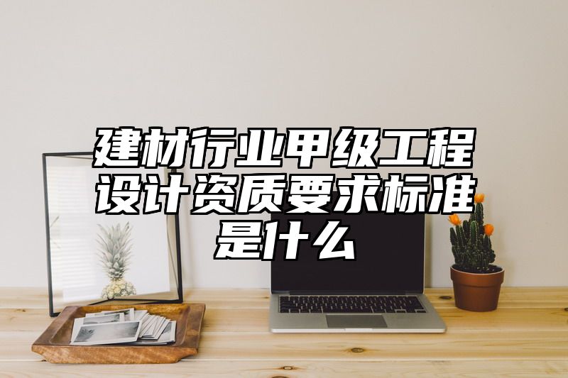 建材行业甲级工程设计资质要求标准是什么