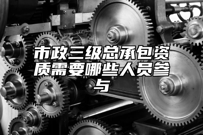 市政三级总承包资质需要哪些人员参与