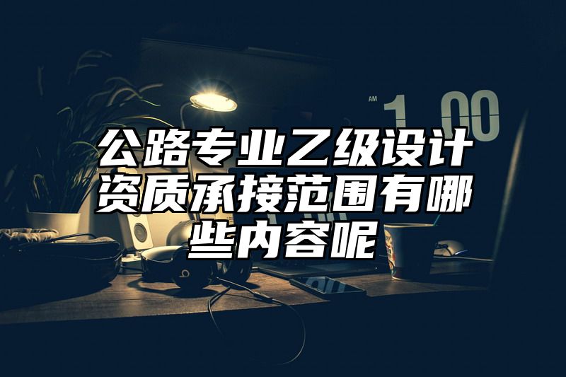 公路专业乙级设计资质承接范围有哪些内容呢