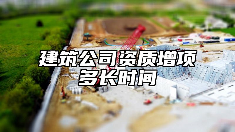 建筑公司资质增项多长时间