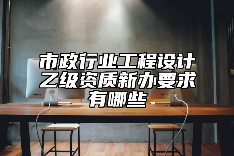 市政行业工程设计乙级资质新办要求有哪些