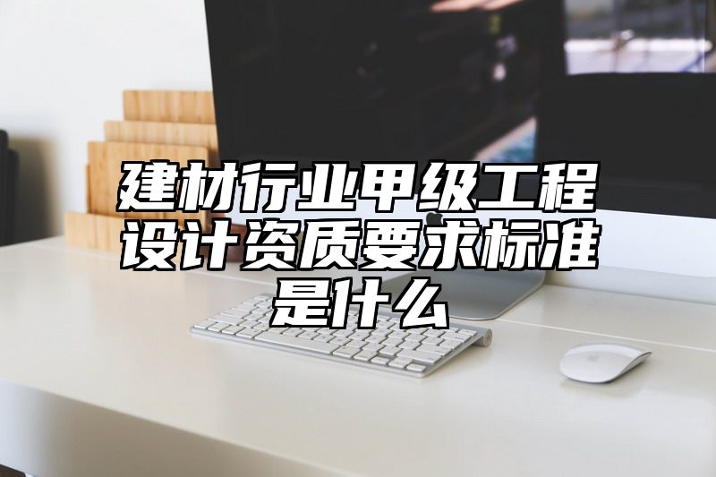 建材行业甲级工程设计资质要求标准是什么