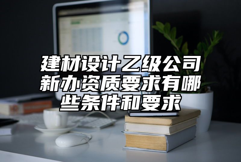 建材设计乙级公司新办资质要求有哪些条件和要求