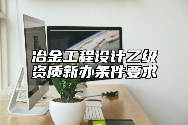 冶金工程设计乙级资质新办条件要求