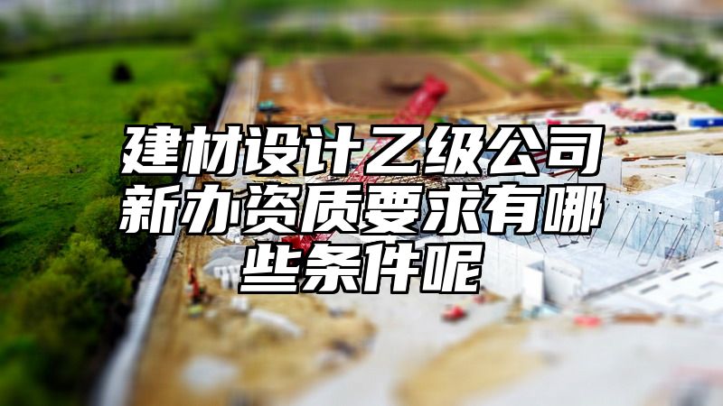 建材设计乙级公司新办资质要求有哪些条件呢