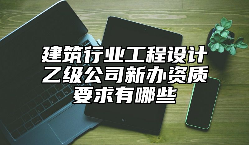 建筑行业工程设计乙级公司新办资质要求有哪些