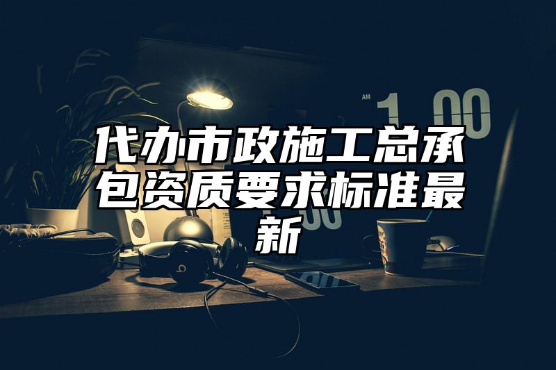 代办市政施工总承包资质要求标准最新