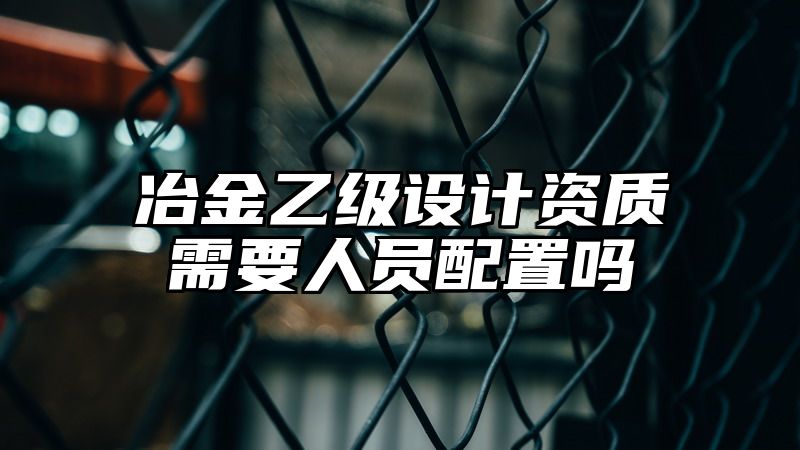 冶金乙级设计资质需要人员配置吗