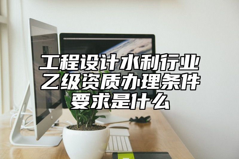 工程设计水利行业乙级资质办理条件要求是什么