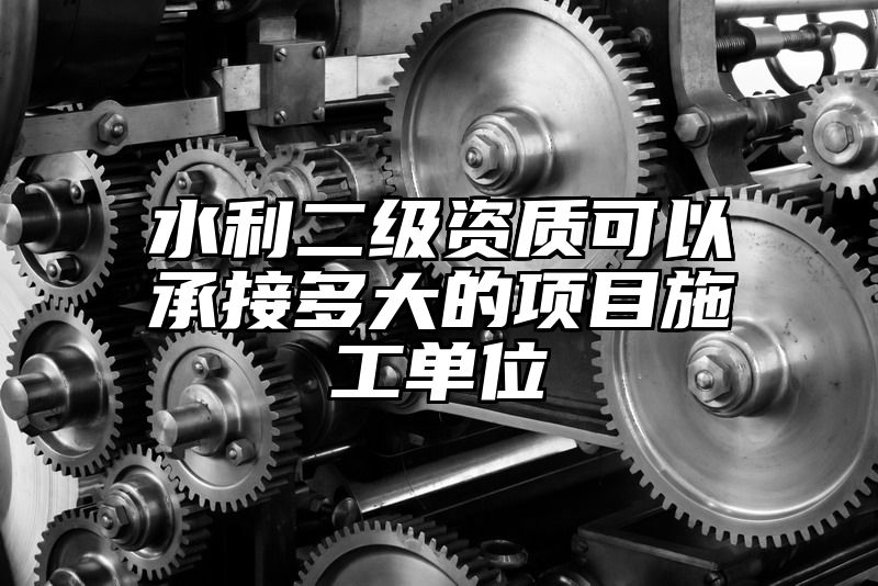 水利二级资质可以承接多大的项目施工单位