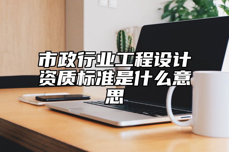 市政行业工程设计资质标准是什么意思