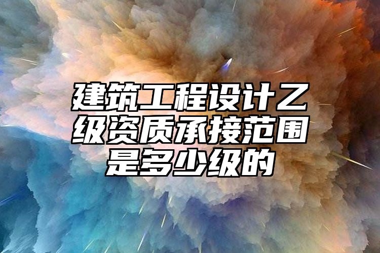 建筑工程设计乙级资质承接范围是多少级的