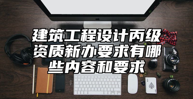 建筑工程设计丙级资质新办要求有哪些内容和要求