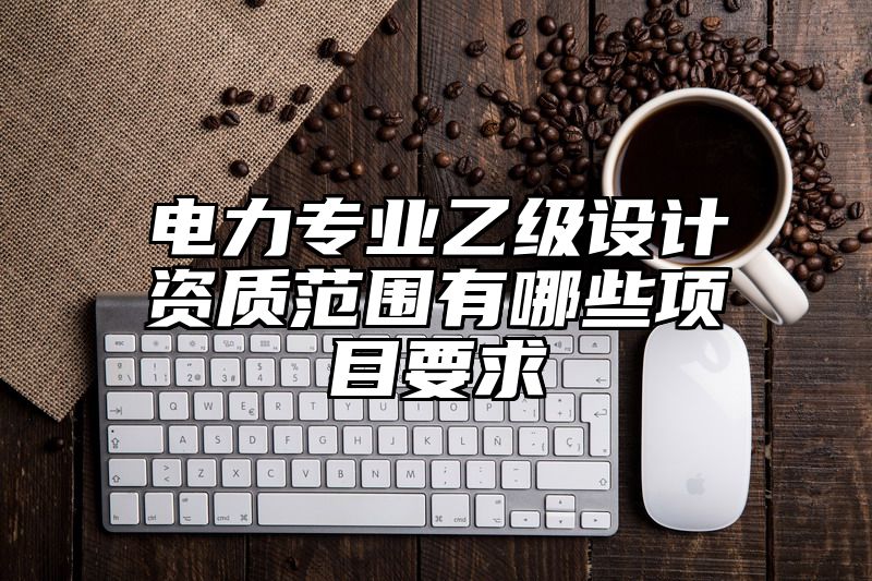 电力专业乙级设计资质范围有哪些项目要求