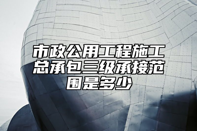 市政公用工程施工总承包三级承接范围是多少