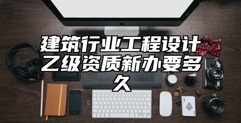 建筑行业工程设计乙级资质新办要多久