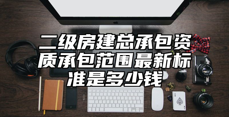 二级房建总承包资质承包范围最新标准是多少钱