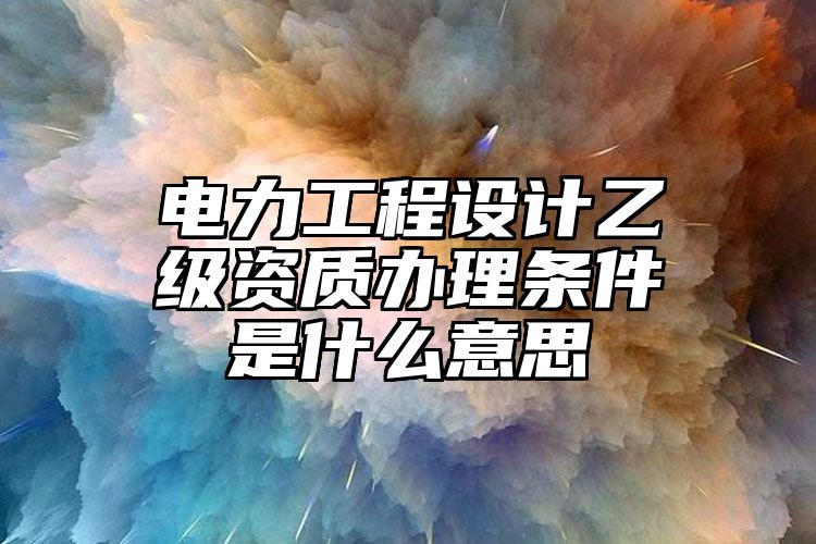 电力工程设计乙级资质办理条件是什么意思