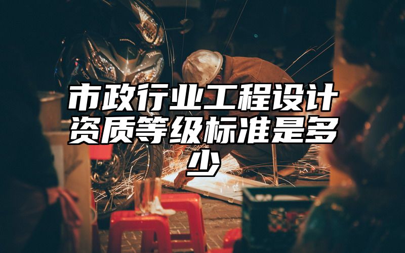 市政行业工程设计资质等级标准是多少