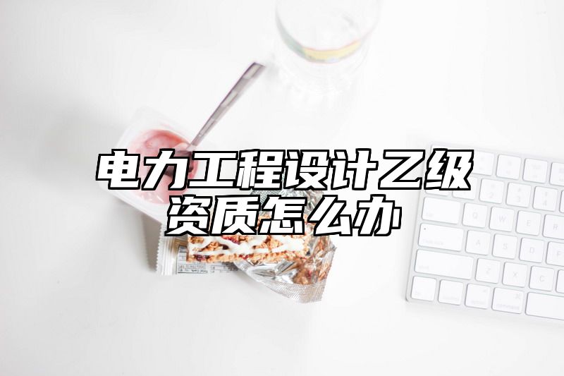 电力工程设计乙级资质怎么办