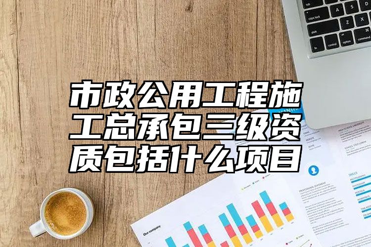 市政公用工程施工总承包三级资质包括什么项目