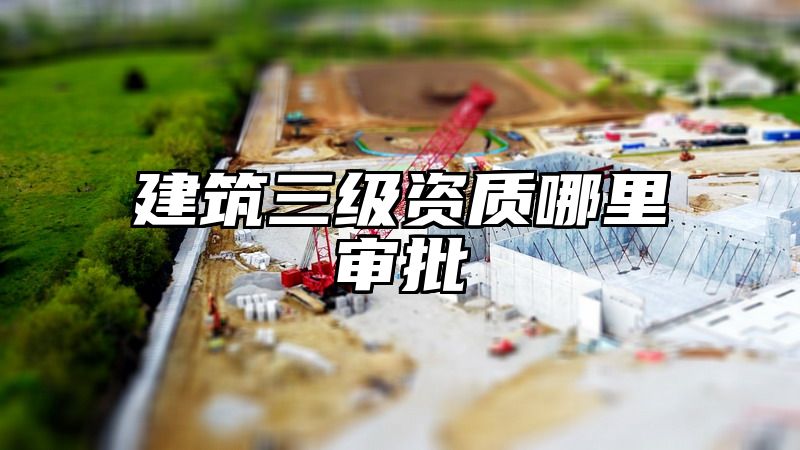 建筑三级资质哪里审批