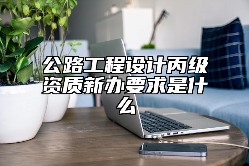 公路工程设计丙级资质新办要求是什么