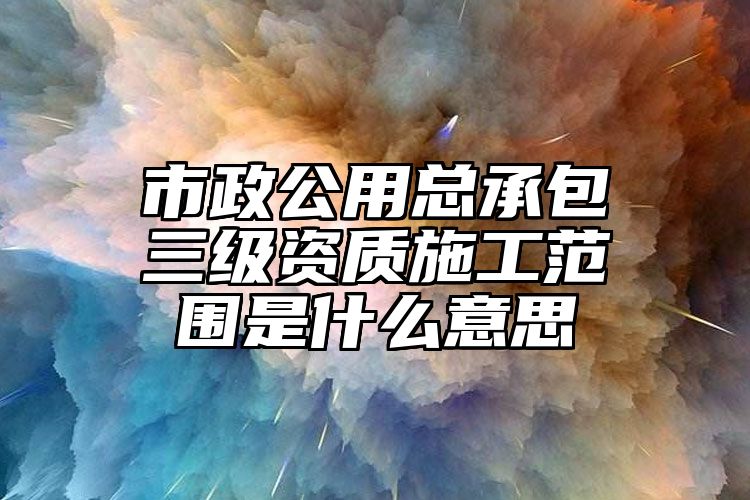 市政公用总承包三级资质施工范围是什么意思