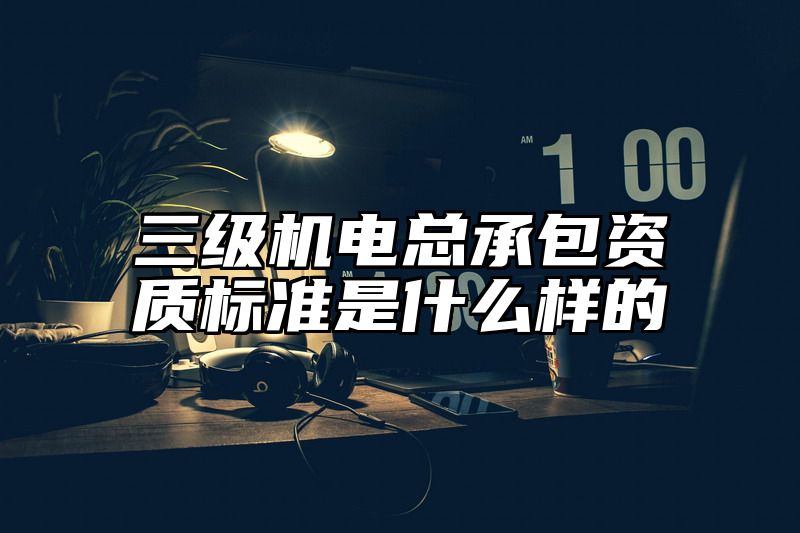 三级机电总承包资质标准是什么样的