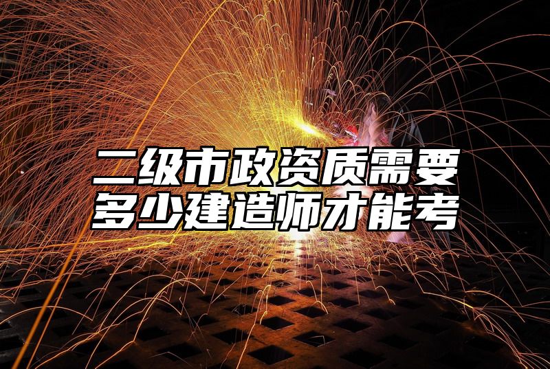 二级市政资质需要多少建造师才能考