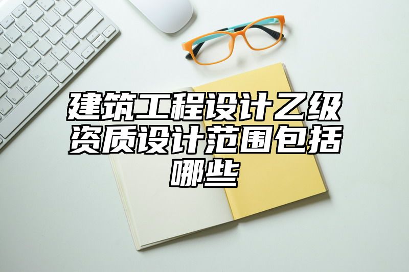 建筑工程设计乙级资质设计范围包括哪些