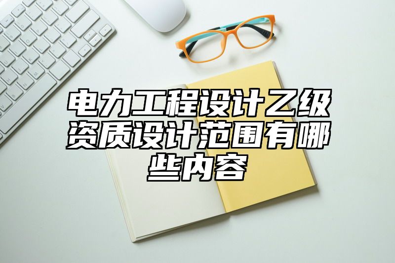 电力工程设计乙级资质设计范围有哪些内容