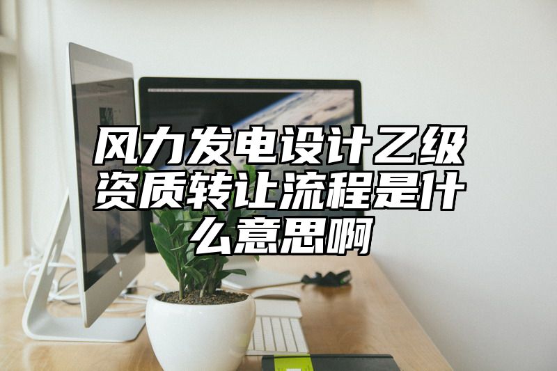 风力发电设计乙级资质转让流程是什么意思啊