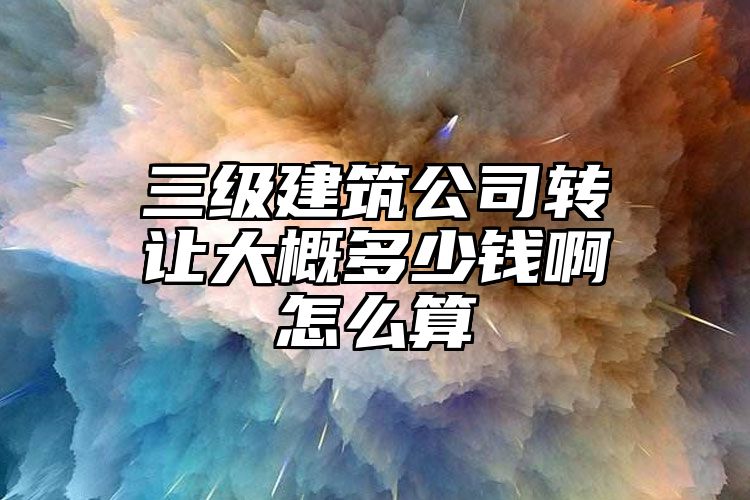 三级建筑公司转让大概多少钱啊怎么算