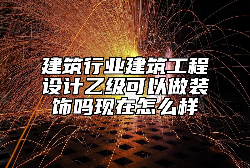 建筑行业建筑工程设计乙级可以做装饰吗现在怎么样