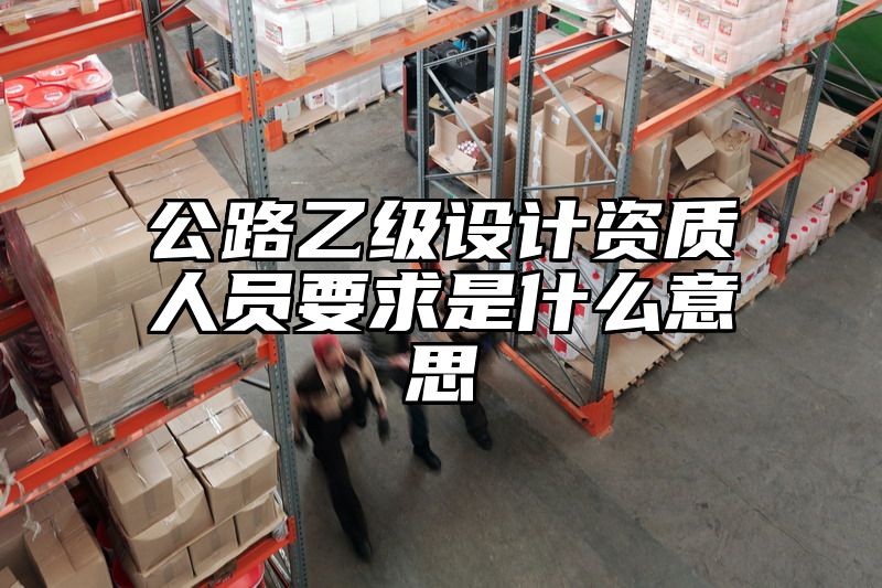 公路乙级设计资质人员要求是什么意思