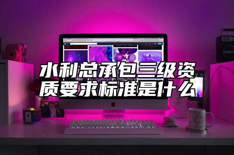 水利总承包三级资质要求标准是什么