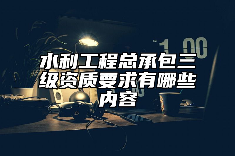 水利工程总承包三级资质要求有哪些内容