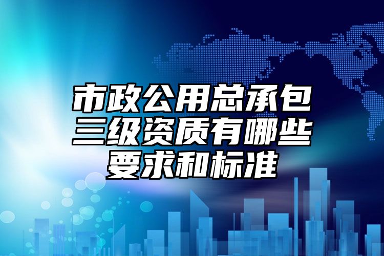 市政公用总承包三级资质有哪些要求和标准