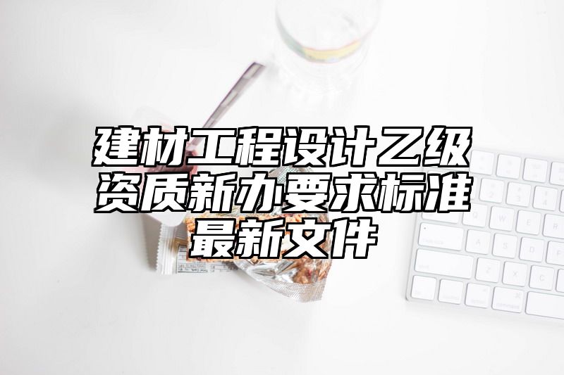 建材工程设计乙级资质新办要求标准最新文件