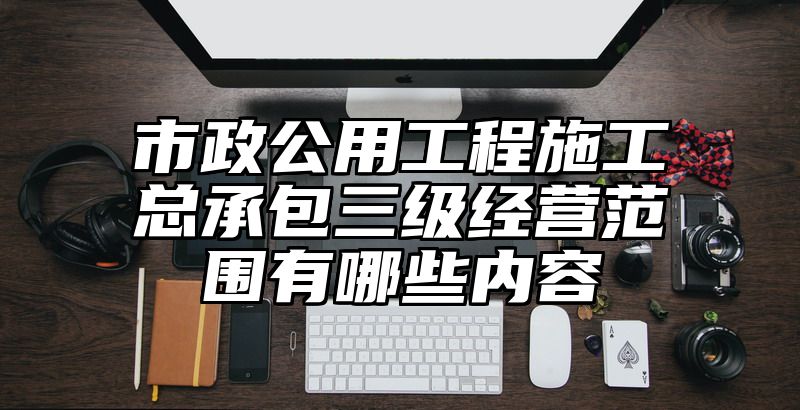 市政公用工程施工总承包三级经营范围有哪些内容