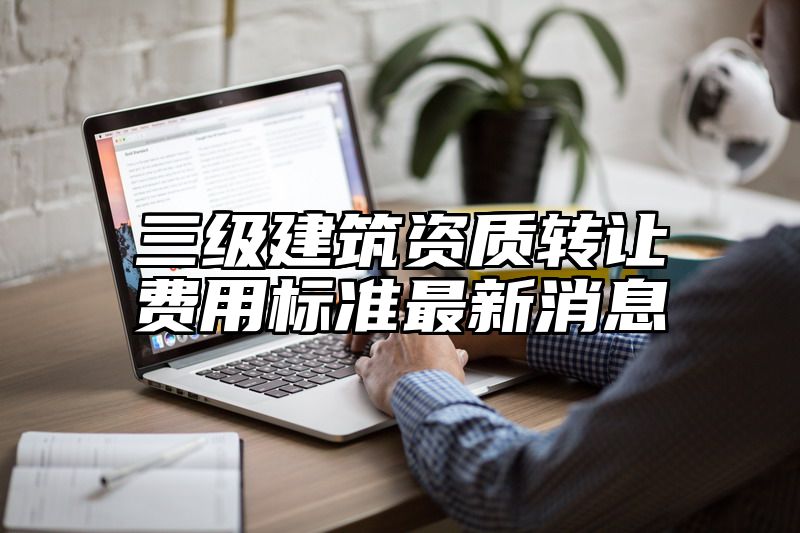 三级建筑资质转让费用标准最新消息