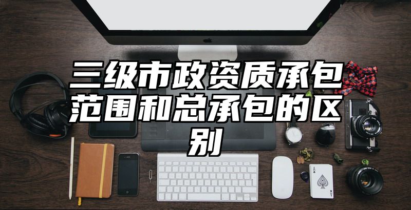 三级市政资质承包范围和总承包的区别