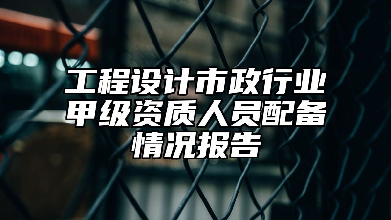 工程设计市政行业甲级资质人员配备情况报告