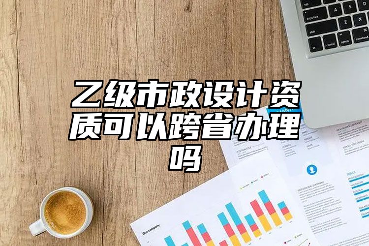 乙级市政设计资质可以跨省办理吗