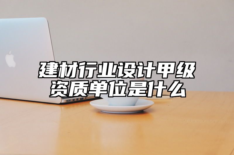 建材行业设计甲级资质单位是什么