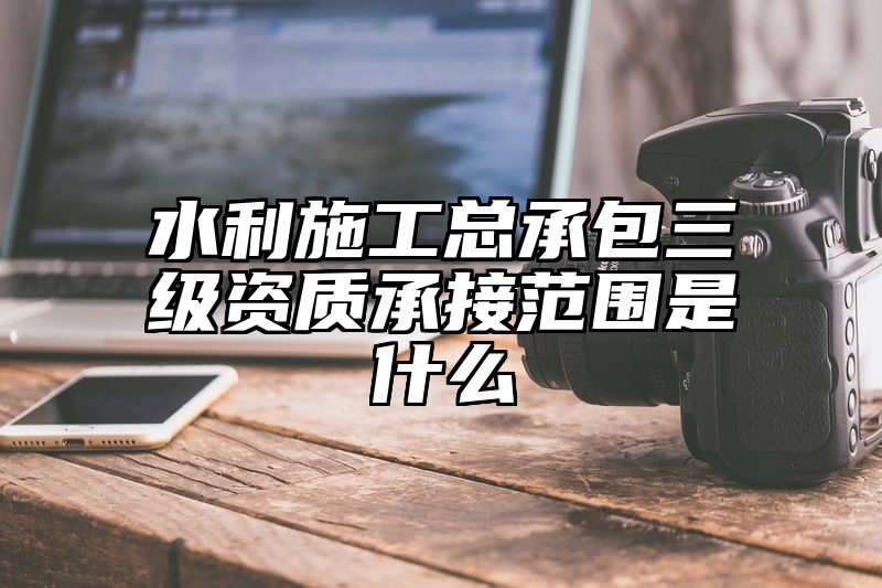 水利施工总承包三级资质承接范围是什么