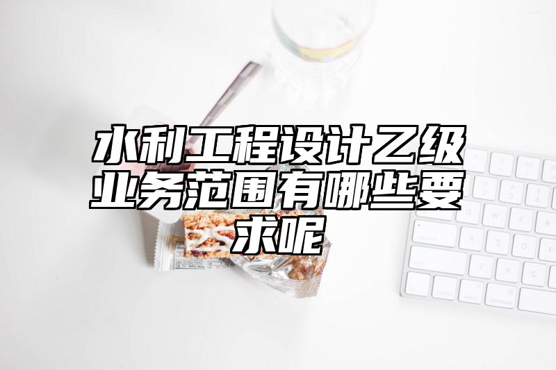 水利工程设计乙级业务范围有哪些要求呢